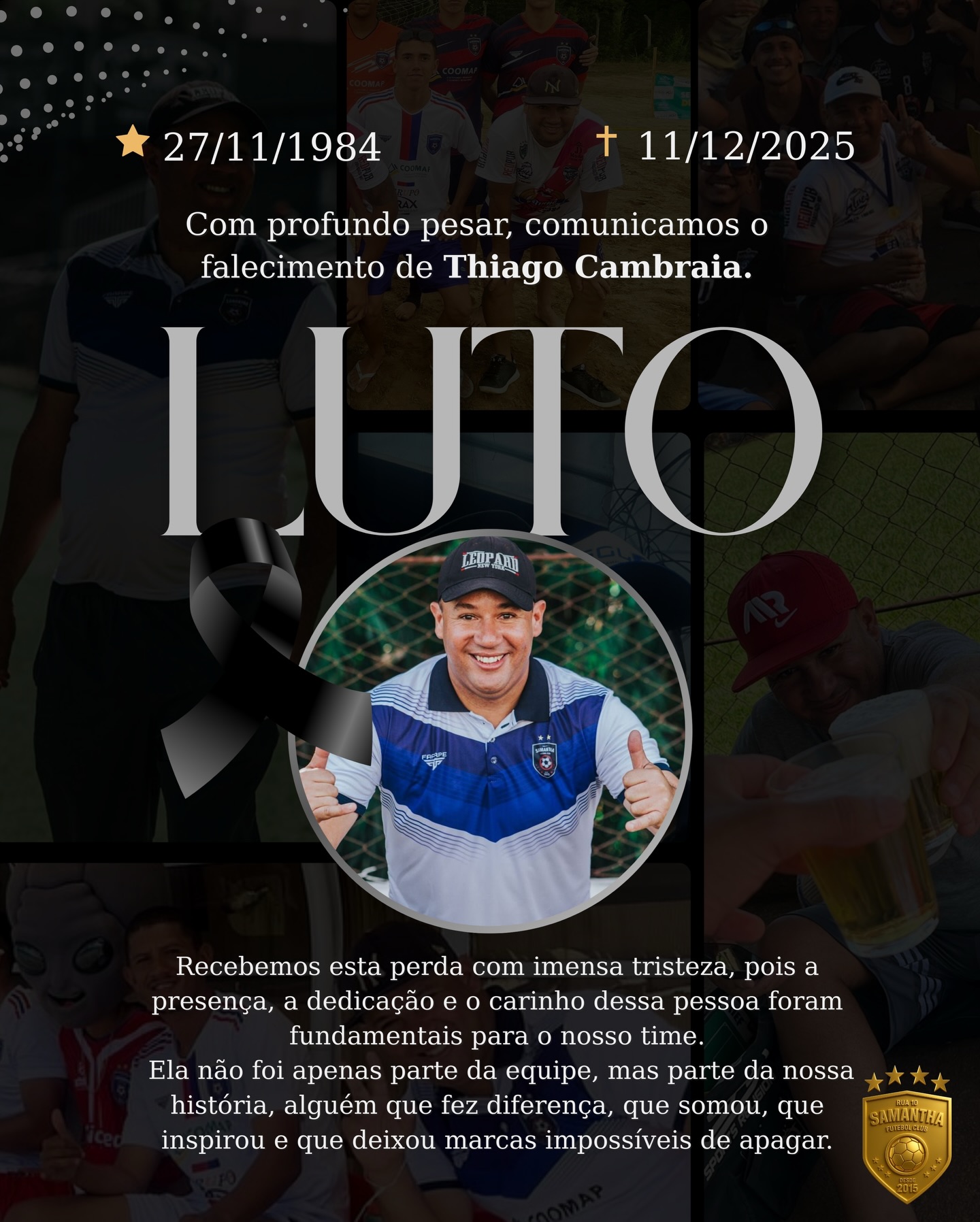 🖤 LUTO | ETERNO MISTER 🖤

Tem pessoas que não passam por um clube.
Elas constroem o clube.

O Thiago Cambraia está conosco desde o primeiro passo, desde 2015.
Não são 10 dias. São 10 anos de amor, entrega e verdade.

Nosso técnico, nosso amigo, nosso exemplo.
O cara que acreditou no Sub-20 quando ninguém via, que abriu caminhos para jovens sonharem, que fazia o impossível virar rotina.
Que saía do serviço, colocava água pra gelar em casa, preparava tudo com carinho e chegava sorrindo — porque ver os atletas bem era a felicidade dele.

Thiago era isso: pureza, humildade, alegria e coração gigante.
Sempre com uma brincadeira, um sorriso no rosto e uma palavra que levantava qualquer um.

Hoje dói.
Mas acima da dor, fica a honra.

Você é o coração da Samantha F.C.
Sempre foi. E sempre será.
Nosso Mister, nosso amigo, nosso orgulho.

Essa alegria vai ficar eternizada nas nossas memórias.
E todas as vezes que entrarmos em campo, vamos lembrar:
há algo muito maior para honrar… o seu nome.

🤍 Thiago Cambraia, o coração da Samantha F.C! 🤍